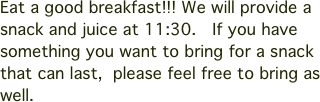 Eat a good breakfast!!! We will provide a snack and juice at 11:30.  If you have something you want to bring for a snack that can last,  please feel free to bring as well.