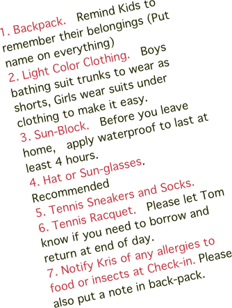 1. Backpack.  Remind Kids to remember their belongings (Put name on everything)
2. Light Color Clothing.  Boys bathing suit trunks to wear as shorts, Girls wear suits under clothing to make it easy.
3. Sun-Block.  Before you leave home,  apply waterproof to last at  least 4 hours.
4. Hat or Sun-glasses. Recommended
5. Tennis Sneakers and Socks.
6. Tennis Racquet.  Please let Tom know if you need to borrow and return at end of day.
7. Notify Kris of any allergies to food or insects at Check-in. Please also put a note in back-pack.